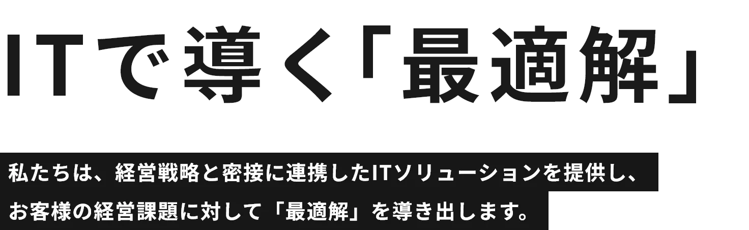 ITで導く「最適解」私たちは、経営戦略と密接に連携したITソリューションを提供し、お客様の経営課題に対して「最適解」を導き出します。