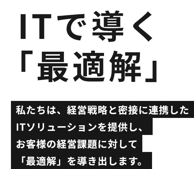 ITで導く「最適解」私たちは、経営戦略と密接に連携したITソリューションを提供し、お客様の経営課題に対して「最適解」を導き出します。